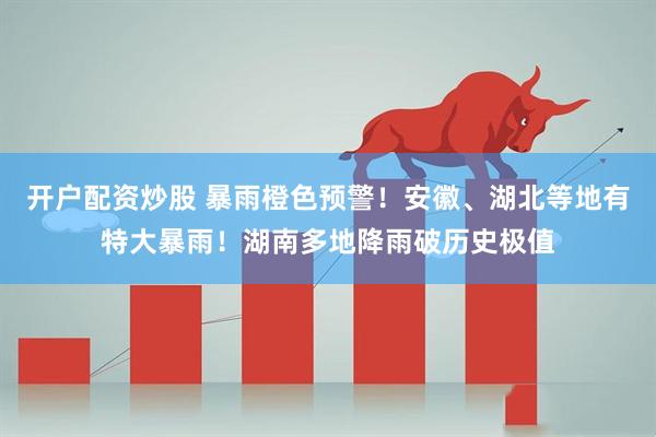 开户配资炒股 暴雨橙色预警！安徽、湖北等地有特大暴雨！湖南多地降雨破历史极值