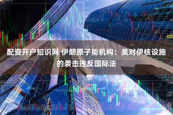 配资开户知识网 伊朗原子能机构：美对伊核设施的袭击违反国际法