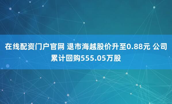 在线配资门户官网 退市海越股价升至0.88元 公司累计回购555.05万股