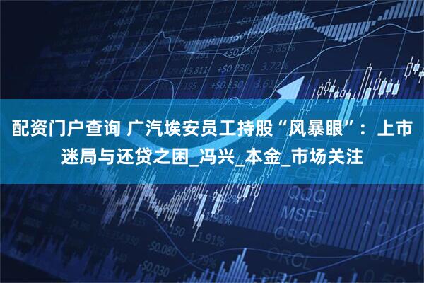 配资门户查询 广汽埃安员工持股“风暴眼”：上市迷局与还贷之困_冯兴_本金_市场关注