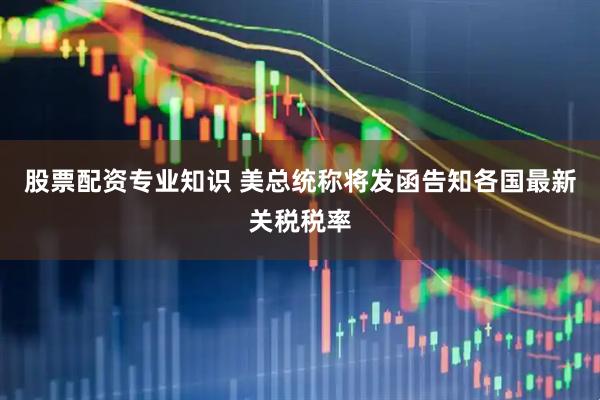 股票配资专业知识 美总统称将发函告知各国最新关税税率