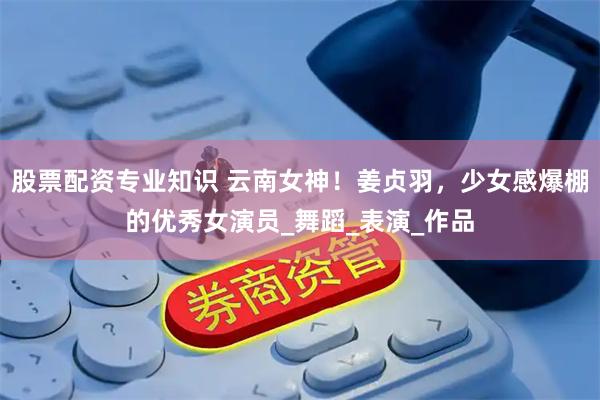 股票配资专业知识 云南女神！姜贞羽，少女感爆棚的优秀女演员_舞蹈_表演_作品