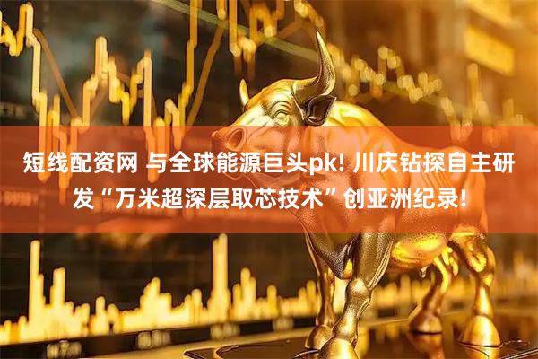 短线配资网 与全球能源巨头pk! 川庆钻探自主研发“万米超深层取芯技术”创亚洲纪录!