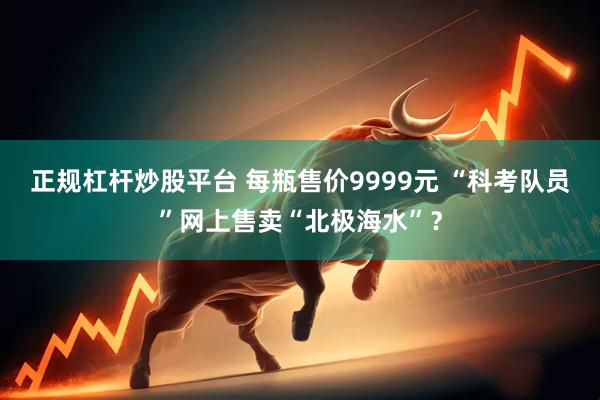 正规杠杆炒股平台 每瓶售价9999元 “科考队员”网上售卖“北极海水”？
