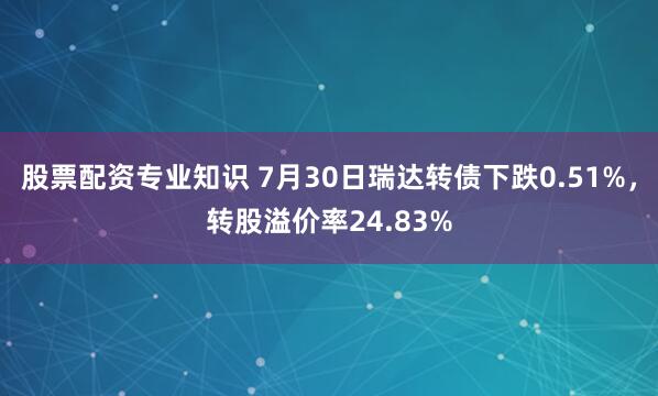 股票配资专业知识 7月30日瑞达转债下跌0.51%，转股溢价率24.83%