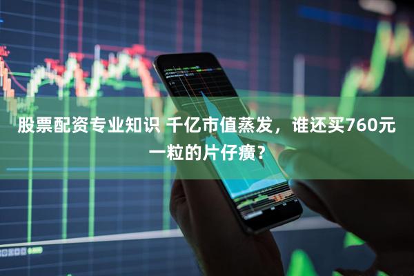 股票配资专业知识 千亿市值蒸发，谁还买760元一粒的片仔癀？
