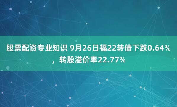 股票配资专业知识 9月26日福22转债下跌0.64%，转股溢价率22.77%