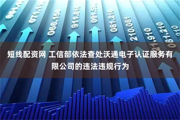 短线配资网 工信部依法查处沃通电子认证服务有限公司的违法违规行为