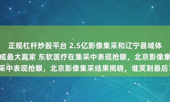 正规杠杆炒股平台 2.5亿影像集采和辽宁县域体集采，本土品牌东软医疗成最大赢家 东软医疗在集采中表现抢眼，北京影像集采结果揭晓，谁笑到最后？