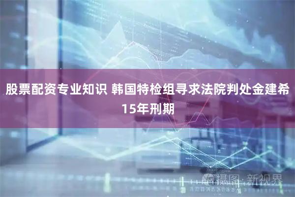 股票配资专业知识 韩国特检组寻求法院判处金建希15年刑期