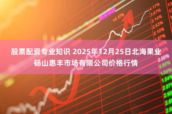 股票配资专业知识 2025年12月25日北海果业砀山惠丰市场有限公司价格行情