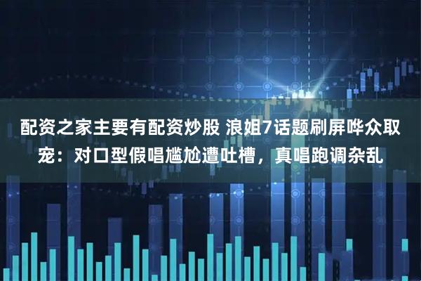 配资之家主要有配资炒股 浪姐7话题刷屏哗众取宠：对口型假唱尴尬遭吐槽，真唱跑调杂乱