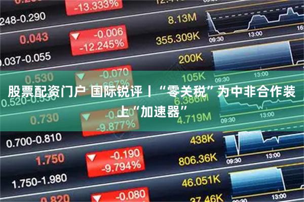 股票配资门户 国际锐评丨“零关税”为中非合作装上“加速器”