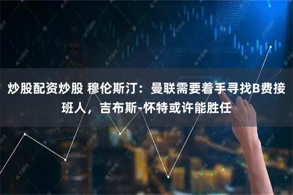 炒股配资炒股 穆伦斯汀：曼联需要着手寻找B费接班人，吉布斯-怀特或许能胜任