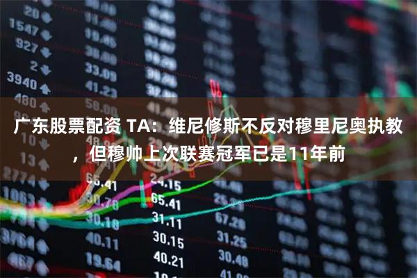 广东股票配资 TA：维尼修斯不反对穆里尼奥执教，但穆帅上次联赛冠军已是11年前