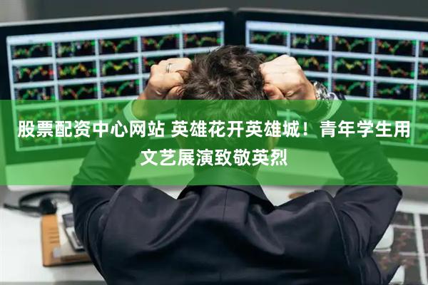 股票配资中心网站 英雄花开英雄城！青年学生用文艺展演致敬英烈