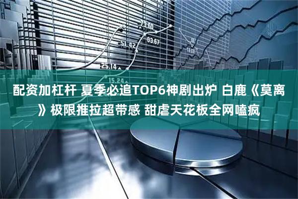 配资加杠杆 夏季必追TOP6神剧出炉 白鹿《莫离》极限推拉超带感 甜虐天花板全网嗑疯