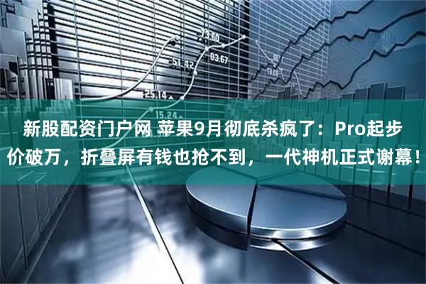 新股配资门户网 苹果9月彻底杀疯了：Pro起步价破万，折叠屏有钱也抢不到，一代神机正式谢幕！